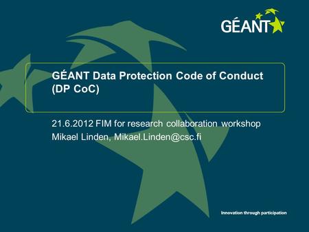 Innovation through participation GÉANT Data Protection Code of Conduct (DP CoC) 21.6.2012 FIM for research collaboration workshop Mikael Linden,