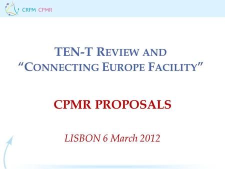 TEN-T R EVIEW AND “C ONNECTING E UROPE F ACILITY ” CPMR PROPOSALS LISBON 6 March 2012.