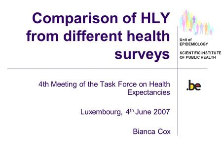 Unit of EPIDEMIOLOGY SCIENTIFIC INSTITUTE OF PUBLIC HEALTH Comparison of HLY from different health surveys 4th Meeting of the Task Force on Health Expectancies.