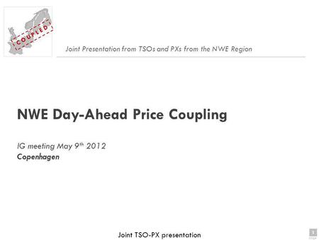 1 page 1 C O U P L E D Joint TSO-PX presentation NWE Day-Ahead Price Coupling IG meeting May 9 th 2012 Copenhagen Joint Presentation from TSOs and PXs.
