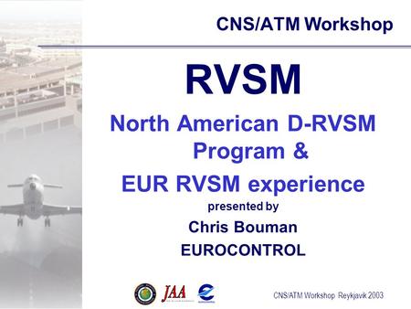 CNS/ATM Workshop Reykjavik 2003 CNS/ATM Workshop RVSM North American D-RVSM Program & EUR RVSM experience presented by Chris Bouman EUROCONTROL.