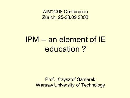 IPM – an element of IE education ? Prof. Krzysztof Santarek Warsaw University of Technology AIM'2008 Conference Zürich, 25-28.09.2008.