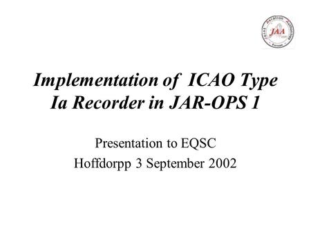 Implementation of ICAO Type Ia Recorder in JAR-OPS 1 Presentation to EQSC Hoffdorpp 3 September 2002.