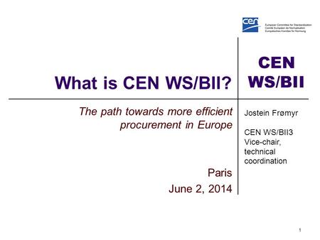 CEN WS/BII What is CEN WS/BII? The path towards more efficient procurement in Europe Paris June 2, 2014 1 Jostein Frømyr CEN WS/BII3 Vice-chair, technical.