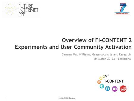Overview of FI-CONTENT 2 Experiments and User Community Activation 1 Carmen Mac Williams, Grassroots Arts and Research 1st March 20132 - Barcelona 1st.