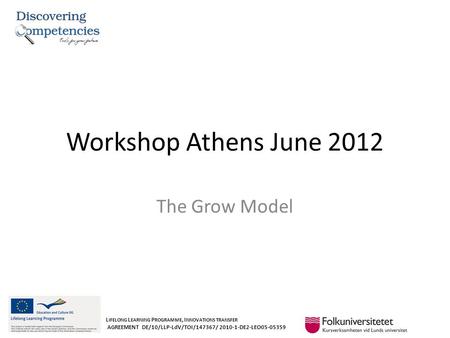 Workshop Athens June 2012 The Grow Model L IFELONG L EARNING P ROGRAMME, I NNOVATIONS TRANSFER AGREEMENT DE/10/LLP-LdV/TOI/147367/ 2010-1-DE2-LEO05-05359.