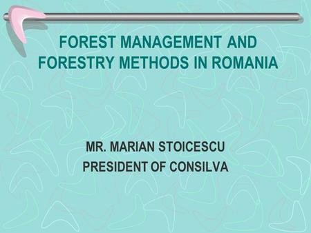 FOREST MANAGEMENT AND FORESTRY METHODS IN ROMANIA MR. MARIAN STOICESCU PRESIDENT OF CONSILVA.