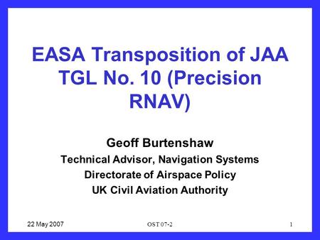 22 May 2007OST 07-21 EASA Transposition of JAA TGL No. 10 (Precision RNAV) Geoff Burtenshaw Technical Advisor, Navigation Systems Directorate of Airspace.