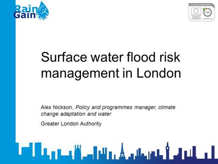Surface water flood risk management in London Alex Nickson, Policy and programmes manager, climate change adaptation and water Greater London Authority.