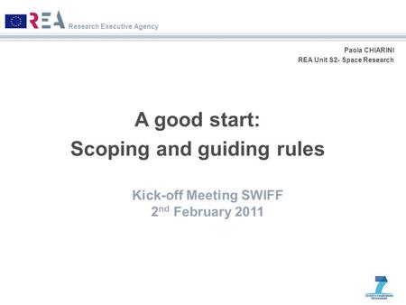 Research Executive Agency Paola CHIARINI REA Unit S2- Space Research A good start: Scoping and guiding rules Kick-off Meeting SWIFF 2 nd February 2011.