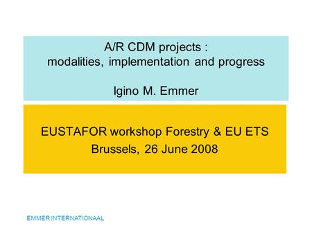 EMMER INTERNATIONAAL A/R CDM projects : modalities, implementation and progress Igino M. Emmer EUSTAFOR workshop Forestry & EU ETS Brussels, 26 June 2008.