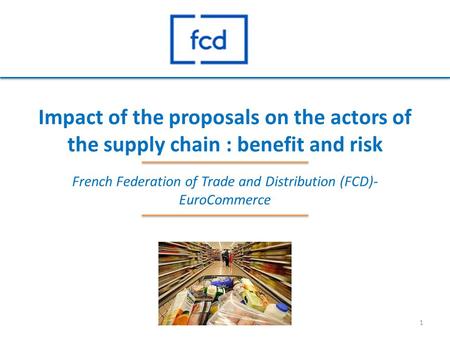 Impact of the proposals on the actors of the supply chain : benefit and risk French Federation of Trade and Distribution (FCD)- EuroCommerce 1.