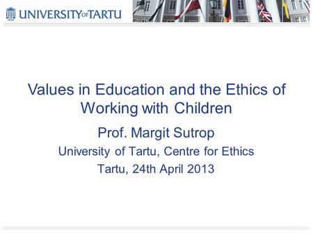 Values in Education and the Ethics of Working with Children Prof. Margit Sutrop University of Tartu, Centre for Ethics Tartu, 24th April 2013.