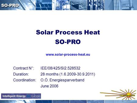 Contract N°: IEE/08/425/SI2.528532 Duration: 28 months (1.6.2009-30.9.2011) Coordination: O.Ö. Energiesparverband June 2006 Solar Process Heat SO-PRO www.solar-process-heat.eu.