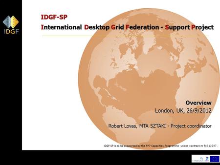 1 IDGF-SP International Desktop Grid Federation - Support Project Overview London, UK, 26/9/2012 Robert Lovas, MTA SZTAKI - Project coordinator IDGF-SP.