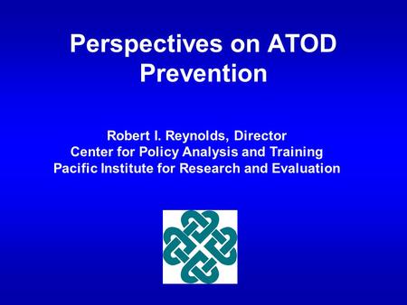 Perspectives on ATOD Prevention Robert I. Reynolds, Director Center for Policy Analysis and Training Pacific Institute for Research and Evaluation.