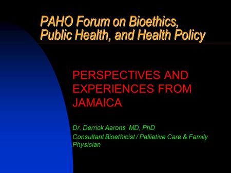 PAHO Forum on Bioethics, Public Health, and Health Policy PERSPECTIVES AND EXPERIENCES FROM JAMAICA Dr. Derrick Aarons MD, PhD Consultant Bioethicist /