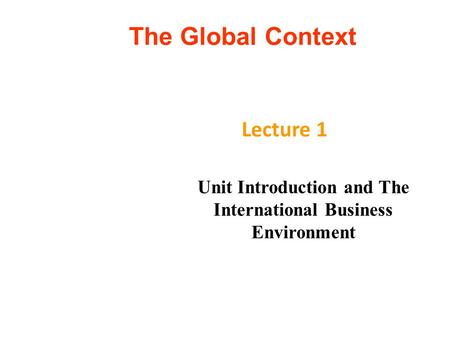 The Global Context Lecture 1 Unit Introduction and The International Business Environment.