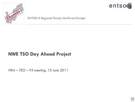 1 page 1 C O U P L E D NWE TSO Day Ahead Project NRA – TSO – PX meeting, 15 June 2011 ENTSO-E Regional Group Northwest Europe C O U P L E D.