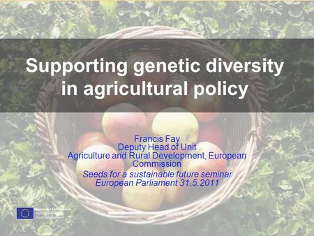 Supporting genetic diversity in agricultural policy Francis Fay Deputy Head of Unit Agriculture and Rural Development, European Commission Seeds for a.