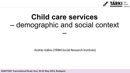Child care services – demographic and social context – András Gábos (TÁRKI Social Research Institute) ADAPT2DC Transnational Study Tour, 20-22 May 2014,