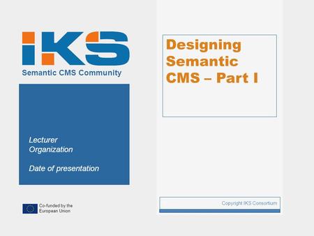 Co-funded by the European Union Semantic CMS Community Designing Semantic CMS – Part I Copyright IKS Consortium 1 Lecturer Organization Date of presentation.