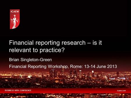 BUSINESS WITH CONFIDENCE icaew.com Brian Singleton-Green Financial Reporting Workshop, Rome: 13-14 June 2013 Financial reporting research – is it relevant.