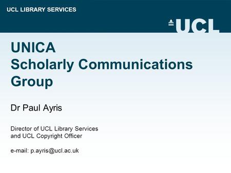 UCL LIBRARY SERVICES UNICA Scholarly Communications Group Dr Paul Ayris Director of UCL Library Services and UCL Copyright Officer
