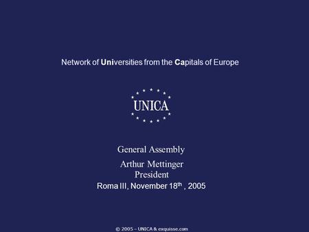 © 2005 – UNICA & exquisse.com Network of Universities from the Capitals of Europe Roma III, November 18 th, 2005 General Assembly Arthur Mettinger President.
