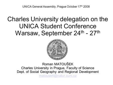 UNICA General Assembly, Prague October 17 th 2008 Charles University delegation on the UNICA Student Conference Warsaw, September 24 th - 27 th Roman MATOUŠEK.