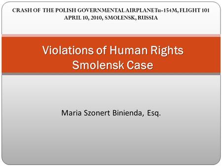 Maria Szonert Binienda, Esq. Violations of Human Rights Smolensk Case CRASH OF THE POLISH GOVERNMENTAL AIRPLANE Tu-154M, FLIGHT 101 APRIL 10, 2010, SMOLENSK,