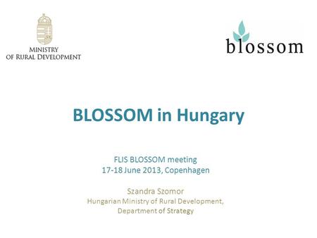BLOSSOM in Hungary FLIS BLOSSOM meeting 17-18 June 2013, Copenhagen Szandra Szomor Hungarian Ministry of Rural Development, Department of Strategy.
