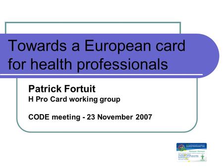 Towards a European card for health professionals Patrick Fortuit H Pro Card working group CODE meeting - 23 November 2007.