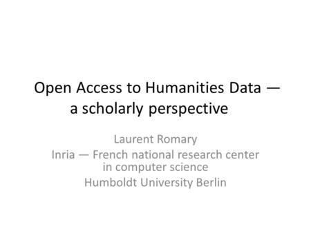 Open Access to Humanities Data — a scholarly perspective Laurent Romary Inria — French national research center in computer science Humboldt University.