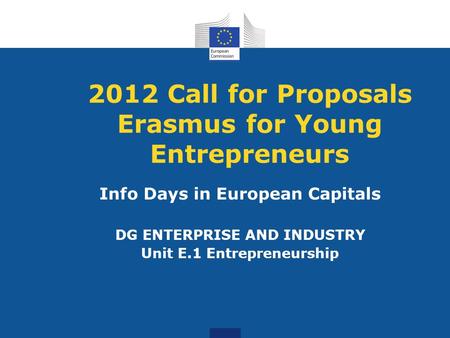 2012 Call for Proposals Erasmus for Young Entrepreneurs Info Days in European Capitals DG ENTERPRISE AND INDUSTRY Unit E.1 Entrepreneurship.