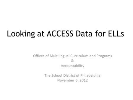 Looking at ACCESS Data for ELLs Offices of Multilingual Curriculum and Programs & Accountability The School District of Philadelphia November 6, 2012.
