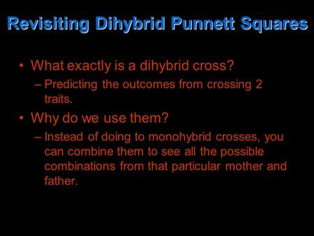 Revisiting Dihybrid Punnett Squares What exactly is a dihybrid cross? –Predicting the outcomes from crossing 2 traits. Why do we use them? –Instead of.