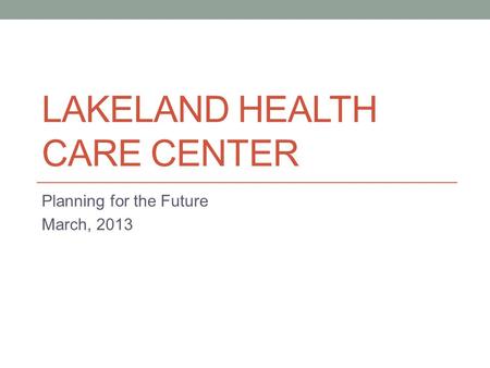 LAKELAND HEALTH CARE CENTER Planning for the Future March, 2013.