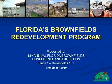 FLORIDA’S BROWNFIELDS REDEVELOPMENT PROGRAM Presented to: 13 th ANNUAL FLORIDA BROWNFIELDS CONFERENCE AND EXHIBITION Track 1 – Brownfields 101 November.