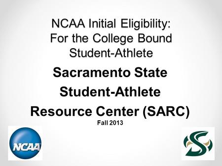 NCAA Initial Eligibility: For the College Bound Student-Athlete Sacramento State Student-Athlete Resource Center (SARC) Fall 2013.