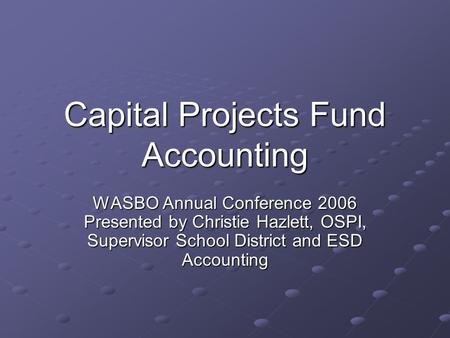 Capital Projects Fund Accounting WASBO Annual Conference 2006 Presented by Christie Hazlett, OSPI, Supervisor School District and ESD Accounting.