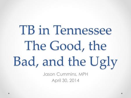TB in Tennessee The Good, the Bad, and the Ugly Jason Cummins, MPH April 30, 2014.