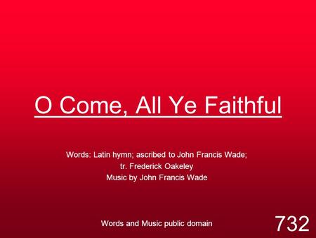 O Come, All Ye Faithful Words: Latin hymn; ascribed to John Francis Wade; tr. Frederick Oakeley Music by John Francis Wade Words and Music public domain.
