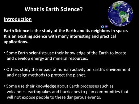 What is Earth Science? Introduction Earth Science is the study of the Earth and its neighbors in space. It is an exciting science with many interesting.