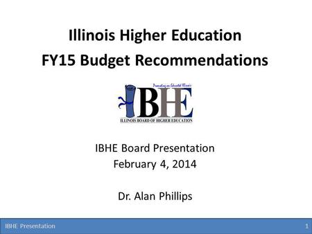 IBHE Presentation 1 1 Illinois Higher Education FY15 Budget Recommendations IBHE Board Presentation February 4, 2014 Dr. Alan Phillips.