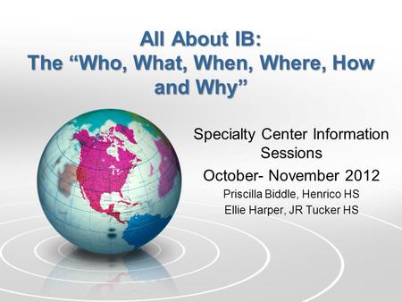 All About IB: The “Who, What, When, Where, How and Why” Specialty Center Information Sessions October- November 2012 Priscilla Biddle, Henrico HS Ellie.