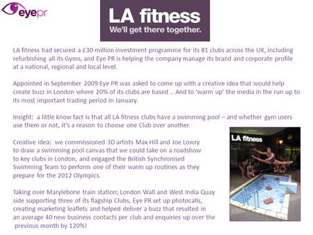 LA fitness had secured a £30 million investment programme for its 81 clubs across the UK, including refurbishing all its Gyms, and Eye PR is helping the.