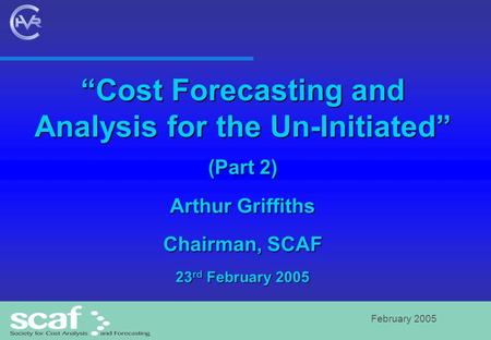 February 2005 “Cost Forecasting and Analysis for the Un-Initiated” (Part 2) Arthur Griffiths Chairman, SCAF 23 rd February 2005.