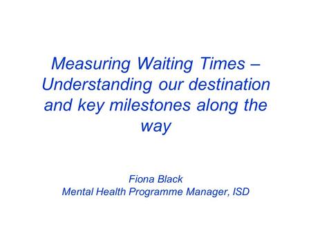 Measuring Waiting Times – Understanding our destination and key milestones along the way Fiona Black Mental Health Programme Manager, ISD.