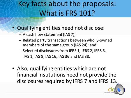 1 Key facts about the proposals: What is FRS 101? Qualifying entities need not disclose: – A cash flow statement (IAS 7); – Related party transactions.